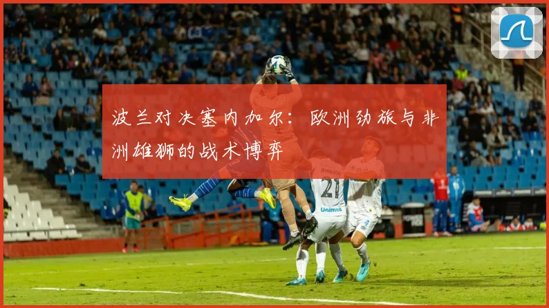 波兰对决塞内加尔：欧洲劲旅与非洲雄狮的战术博弈