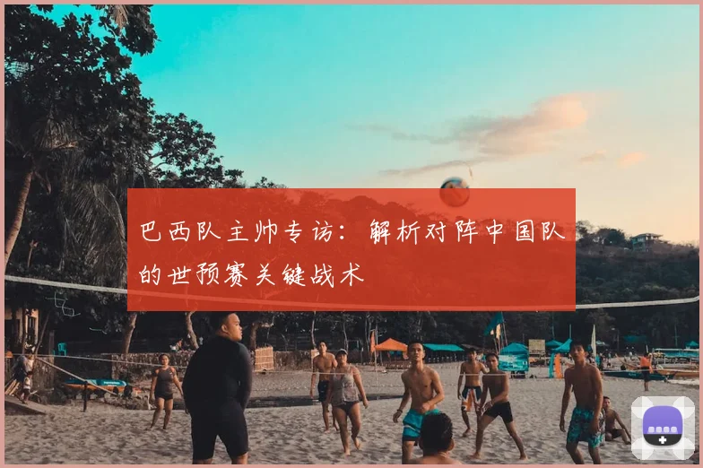 巴西队主帅专访：解析对阵中国队的世预赛关键战术