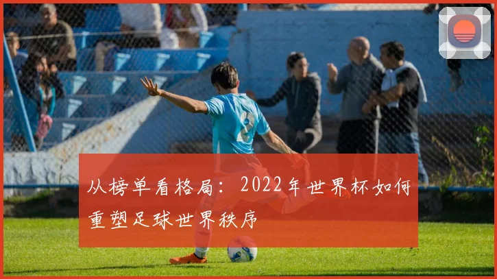从榜单看格局:2022年世界杯如何重塑足球世界秩序