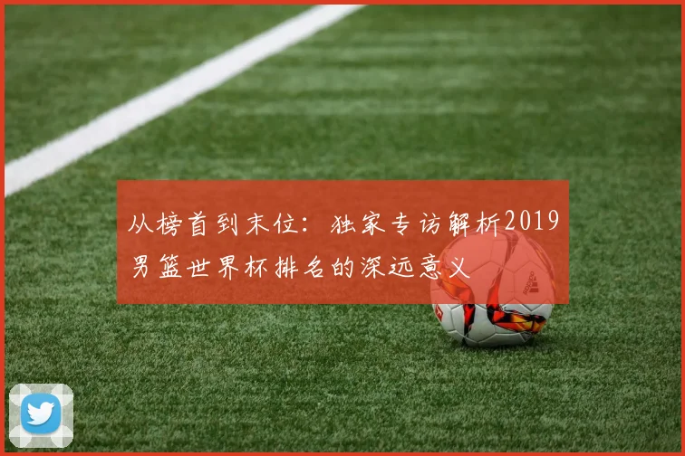 从榜首到末位:独家专访解析2019男篮世界杯排名的深远意义