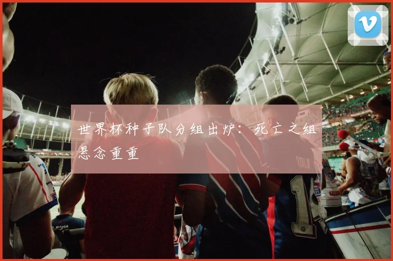 世界杯种子队分组出炉:死亡之组悬念重重
