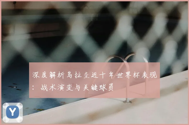 深度解析乌拉圭近十年世界杯表现：战术演变与关键球员