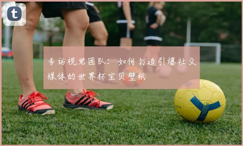 专访视觉团队:如何打造引爆社交媒体的世界杯宝贝壁纸