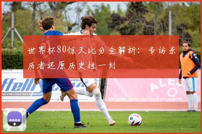 世界杯80惊天比分全解析:专访亲历者还原历史性一刻