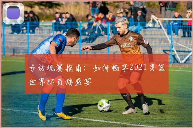 专访观赛指南:如何畅享2021男篮世界杯直播盛宴