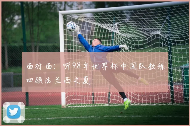 面对面：听98年世界杯中国队教练回顾法兰西之夏