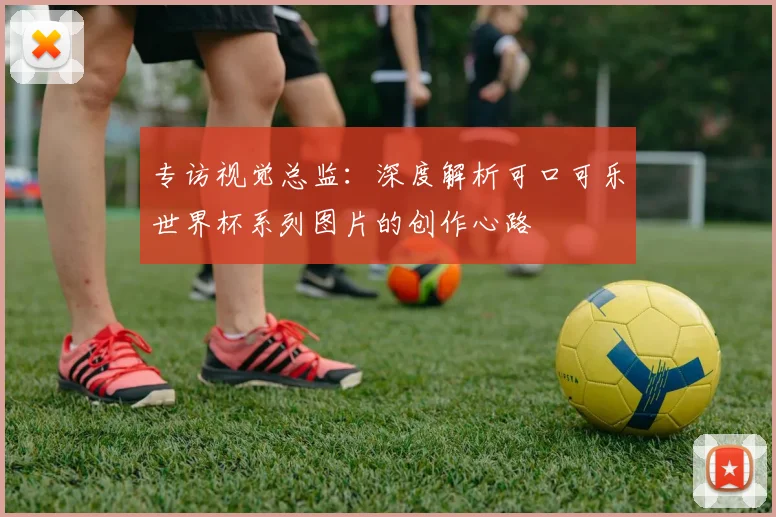 专访视觉总监:深度解析可口可乐世界杯系列图片的创作心路