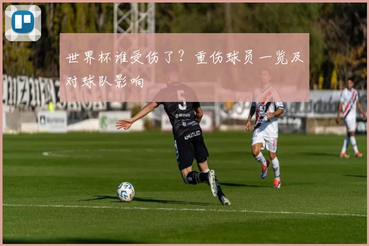 世界杯谁受伤了?重伤球员一览及对球队影响