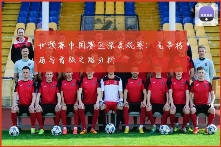 世预赛中国赛区深度观察:竞争格局与晋级之路分析