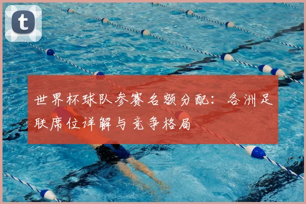 世界杯球队参赛名额分配:各洲足联席位详解与竞争格局