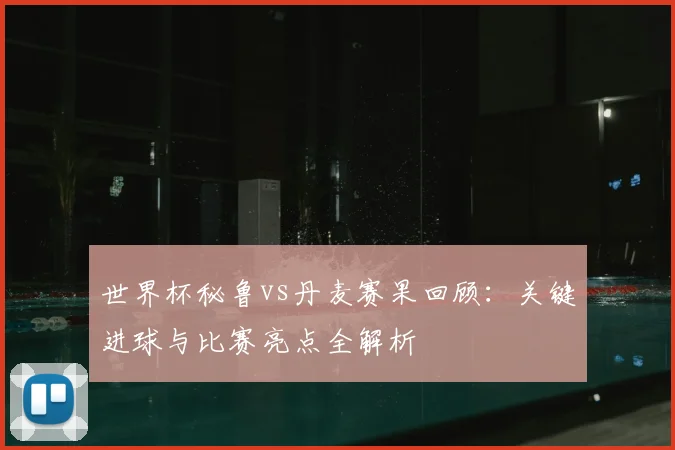 世界杯秘鲁vs丹麦赛果回顾：关键进球与比赛亮点全解析