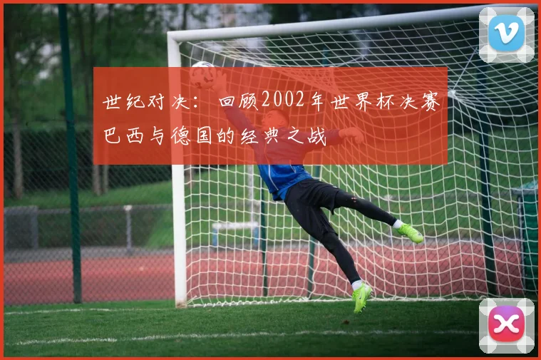 世纪对决:回顾2002年世界杯决赛巴西与德国的经典之战