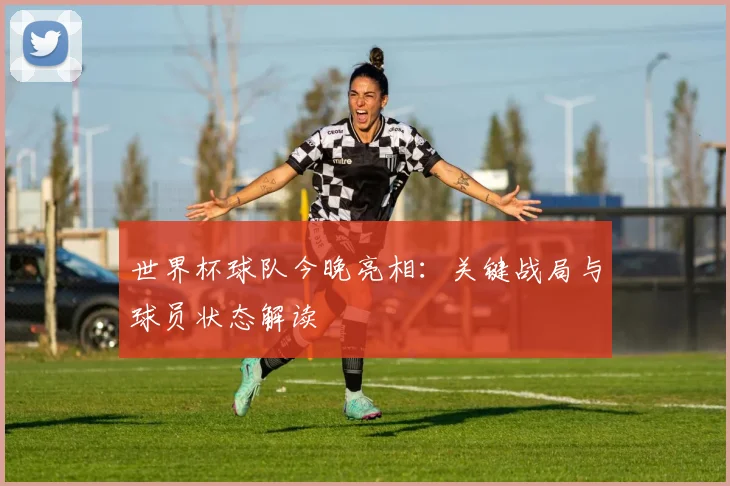 世界杯球队今晚亮相:关键战局与球员状态解读